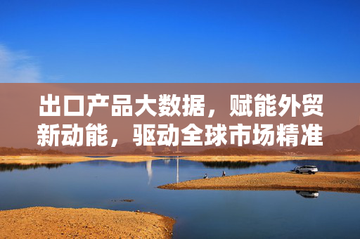 出口产品大数据，赋能外贸新动能，驱动全球市场精准决策，出口产品大数据，驱动外贸新动能与全球精准决策