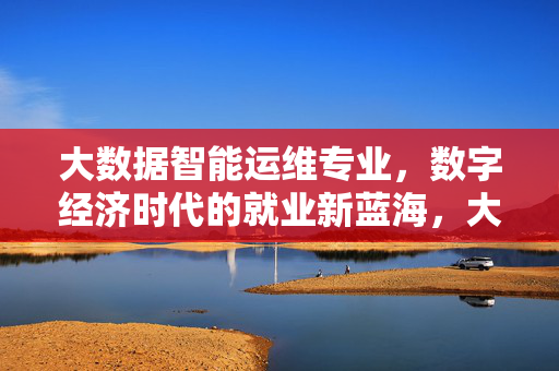 大数据智能运维专业，数字经济时代的就业新蓝海，大数据智能运维，数字经济时代的就业新蓝海