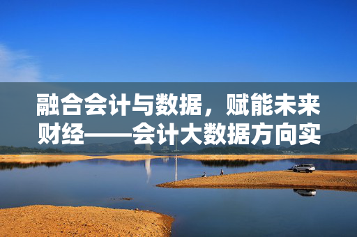 融合会计与数据，赋能未来财经——会计大数据方向实验班的探索与实践，融合会计数据，赋能财经未来——会计大数据实验班探索实践