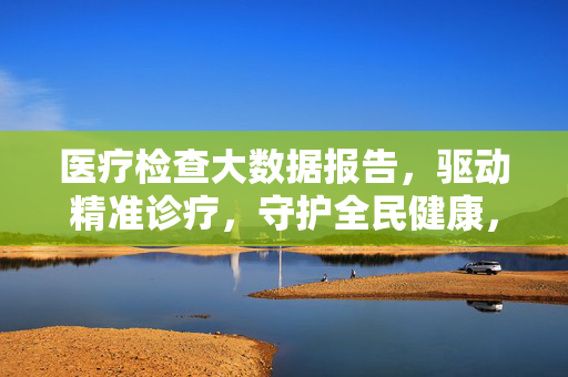 医疗检查大数据报告，驱动精准诊疗，守护全民健康，医疗检查大数据，驱动精准诊疗，守护全民健康