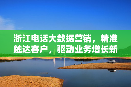 浙江电话大数据营销，精准触达客户，驱动业务增长新引擎，浙江电话大数据营销，精准触达驱动业务增长新引擎