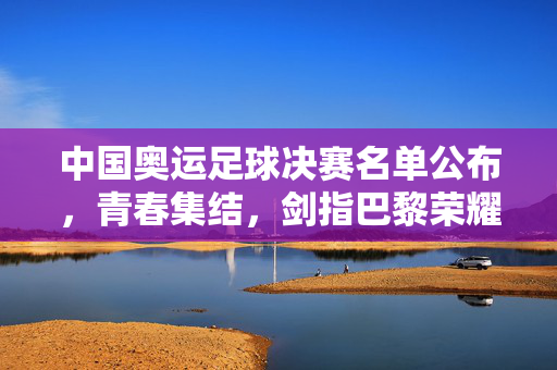中国奥运足球决赛名单公布,青春集结,剑指巴黎荣耀,中国奥运足球决赛名单公布,青春集结剑指巴黎荣耀