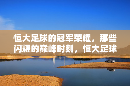 恒大足球的冠军荣耀,那些闪耀的巅峰时刻,恒大足球冠军荣耀,闪耀巅峰时刻