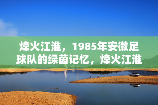 烽火江淮，1985年安徽足球队的绿茵记忆，烽火江淮，1985安徽足球队的绿茵记忆