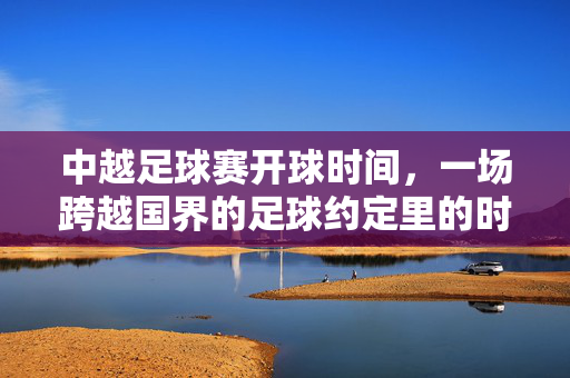 中越足球赛开球时间，一场跨越国界的足球约定里的时间密码，中越足球赛，跨越国界的时间密码