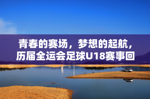 青春的赛场,梦想的起航,历届全运会足球U18赛事回顾与展望,青春赛场·梦想起航,历届全运会足球U18赛事回顾与展望