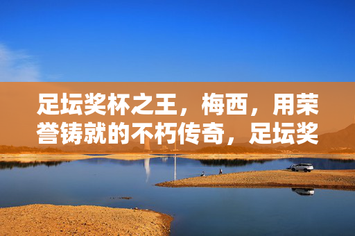 足坛奖杯之王,梅西,用荣誉铸就的不朽传奇,足坛奖杯之王梅西,荣誉铸就不朽传奇