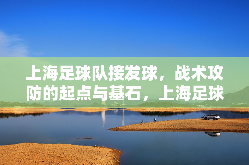 上海足球队接发球,战术攻防的起点与基石,上海足球队接发球,战术攻防的起点与基石