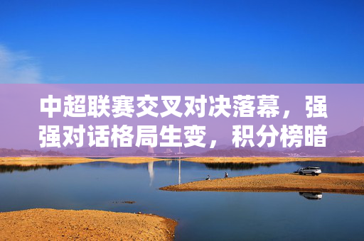 中超联赛交叉对决落幕,强强对话格局生变,积分榜暗流涌动,中超交叉对决落幕强强对话格局生变积分榜暗流涌动