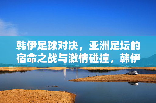 韩伊足球对决，亚洲足坛的宿命之战与激情碰撞，韩伊宿命对决，亚洲足坛巅峰之战