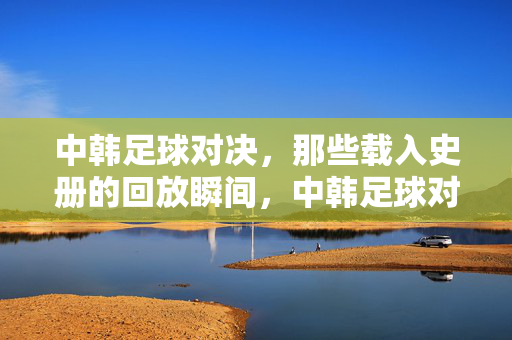 中韩足球对决，那些载入史册的回放瞬间，中韩足球对决，载入史册的回放瞬间