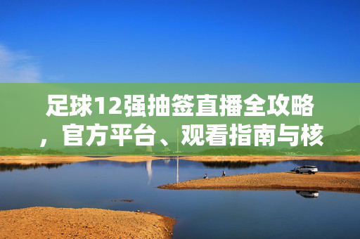 足球12强抽签直播全攻略，官方平台、观看指南与核心看点解析，足球12强抽签直播全攻略，官方平台、观看指南与核心看点解析