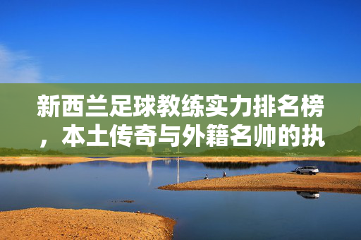 新西兰足球教练实力排名榜,本土传奇与外籍名帅的执教风采,新西兰足球教练实力排名榜,本土传奇与外籍名帅执教风采
