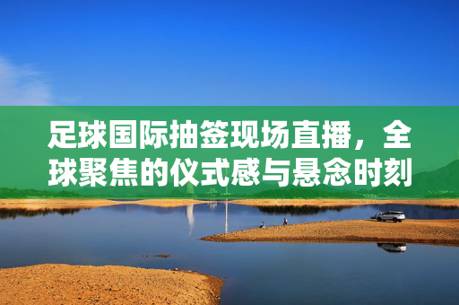 足球国际抽签现场直播,全球聚焦的仪式感与悬念时刻,足球国际抽签现场直播,全球聚焦的仪式感与悬念时刻