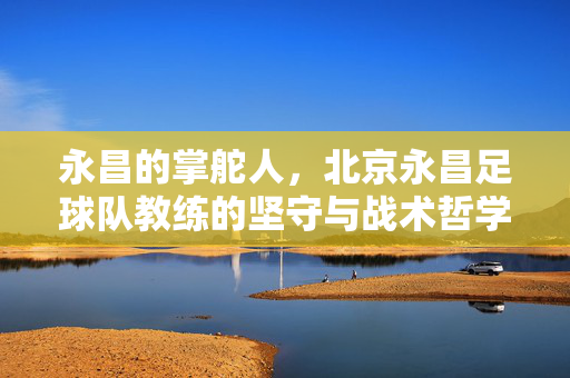 永昌的掌舵人，北京永昌足球队教练的坚守与战术哲学，北京永昌掌舵人，教练的坚守与战术哲学