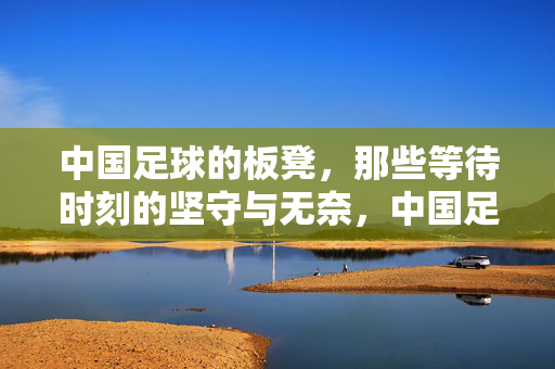 中国足球的板凳，那些等待时刻的坚守与无奈，中国足球板凳，等待的坚守与无奈