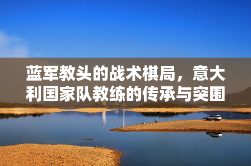 蓝军教头的战术棋局,意大利国家队教练的传承与突围,蓝军教头执掌意大利,战术棋局中的传承与突围