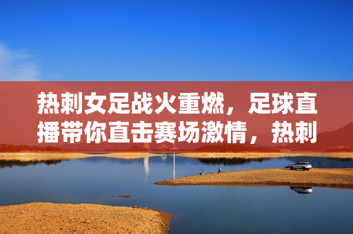 热刺女足战火重燃,足球直播带你直击赛场激情,热刺女足战火重燃,足球直播直击赛场激情