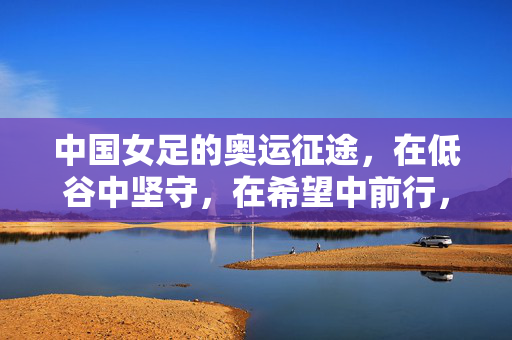 中国女足的奥运征途,在低谷中坚守,在希望中前行,中国女足奥运征途,低谷坚守,希望前行