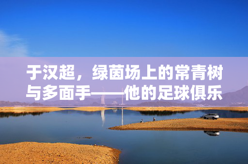 于汉超,绿茵场上的常青树与多面手——他的足球俱乐部生涯印记,于汉超,绿茵常青树与多面手的俱乐部生涯印记