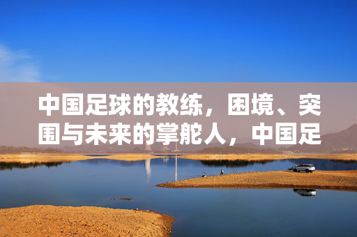 中国足球的教练,困境、突围与未来的掌舵人,中国足球教练,困局突围与未来掌舵人