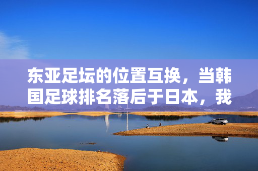 东亚足坛的位置互换，当韩国足球排名落后于日本，我们该看见什么？东亚足坛位置互换，韩日排名更迭背后的深层启示
