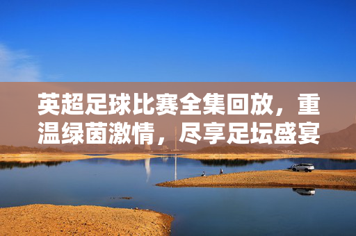 英超足球比赛全集回放，重温绿茵激情，尽享足坛盛宴，英超足球全集回放，重温绿茵激情，尽享足坛盛宴