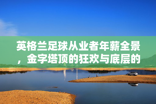 英格兰足球从业者年薪全景，金字塔顶的狂欢与底层的挣扎，英格兰足球从业者年薪全景，金字塔顶的狂欢与底层的挣扎