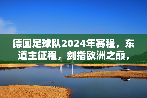 德国足球队2024年赛程,东道主征程,剑指欧洲之巅,德国2024东道主征程,剑指欧洲之巅