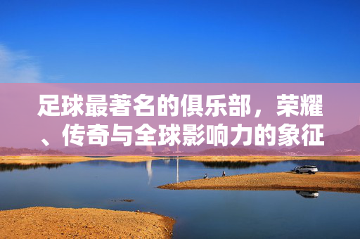 足球最著名的俱乐部，荣耀、传奇与全球影响力的象征，足球最著名俱乐部，荣耀、传奇与全球影响力的象征