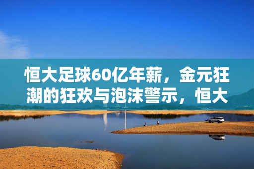 恒大足球60亿年薪,金元狂潮的狂欢与泡沫警示,恒大足球60亿年薪,金元狂潮的狂欢与泡沫警示