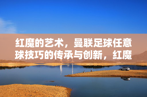 红魔的艺术,曼联足球任意球技巧的传承与创新,红魔的任意球艺术,传承与创新