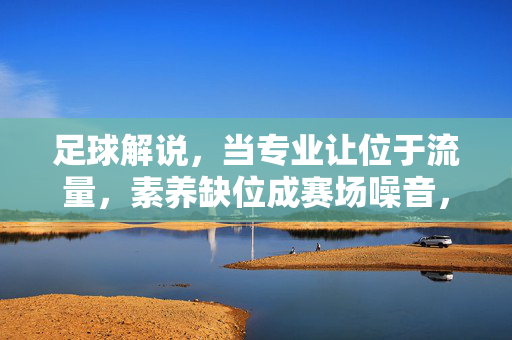 足球解说,当专业让位于流量,素养缺位成赛场噪音,足球解说,专业让位于流量,素养缺位成赛场噪音