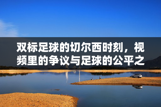 双标足球的切尔西时刻,视频里的争议与足球的公平之问,双标切尔西时刻,视频争议下的足球公平之问