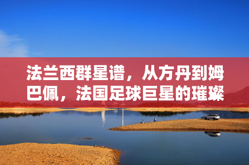 法兰西群星谱,从方丹到姆巴佩,法国足球巨星的璀璨传承,方丹到姆巴佩,法兰西足球巨星的璀璨传承