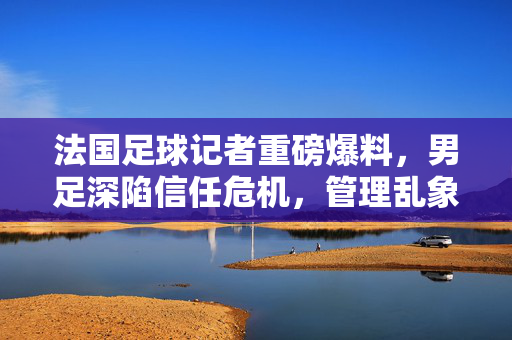 法国足球记者重磅爆料，男足深陷信任危机，管理乱象与人才断层触目惊心，法国男足深陷信任危机，管理乱象与人才断层触目惊心