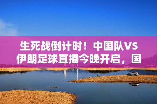 生死战倒计时！中国队VS伊朗足球直播今晚开启，国足能否打破魔剑三分？生死战倒计时！中伊今晚直播，国足能否破三分魔咒？