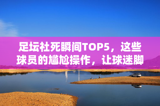 足坛社死瞬间TOP5，这些球员的尴尬操作，让球迷脚趾抠出三室一厅，足坛社死TOP5，球员尴尬操作让球迷脚趾抠出三室一厅