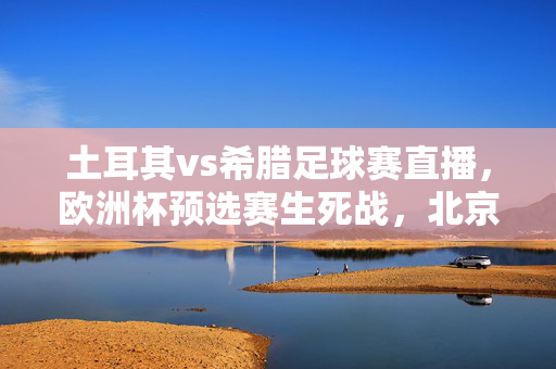 土耳其vs希腊足球赛直播,欧洲杯预选赛生死战,北京时间今晚几点看?土耳其vs希腊生死战!欧洲杯预选赛直播今晚几点开球?