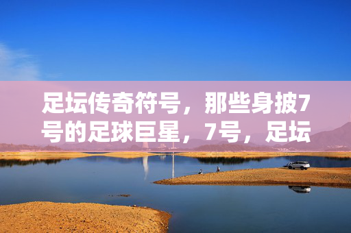 足坛传奇符号，那些身披7号的足球巨星，7号，足坛传奇的符号