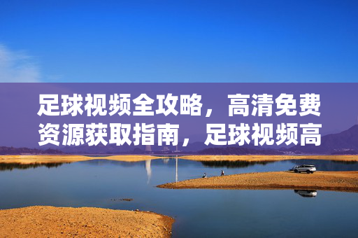 足球视频全攻略,高清免费资源获取指南,足球视频高清免费资源获取全攻略