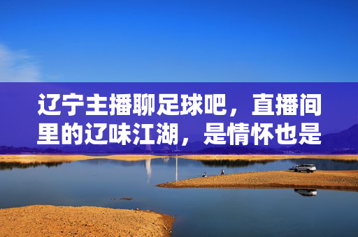 辽宁主播聊足球吧，直播间里的辽味江湖，是情怀也是烟火气，辽味江湖，足球烟火气，辽宁主播直播间的情怀