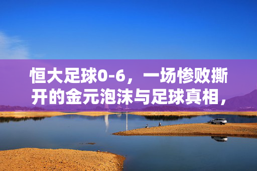 恒大足球0-6，一场惨败撕开的金元泡沫与足球真相，恒大足球0-6惨败，撕开金元泡沫，足球真相毕露