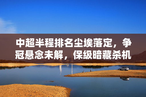 中超半程排名尘埃落定,争冠悬念未解,保级暗藏杀机,中超半程尘埃落定,争冠悬念未解保级藏杀机