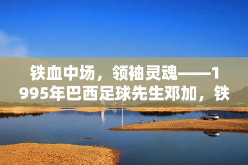 铁血中场，领袖灵魂——1995年巴西足球先生邓加，铁血中场，领袖灵魂——1995年巴西足球先生邓加