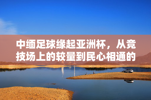 中缅足球缘起亚洲杯,从竞技场上的较量到民心相通的桥梁,中缅足球缘起亚洲杯,从竞技较量到民心相通之桥