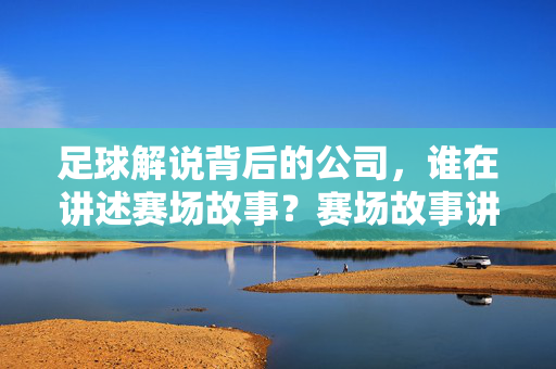 足球解说背后的公司,谁在讲述赛场故事?赛场故事讲述者,足球解说背后的公司