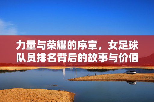 力量与荣耀的序章，女足球队员排名背后的故事与价值，女足排名，力量与荣耀的序章，故事与价值