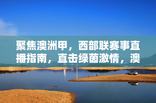聚焦澳洲甲，西部联赛事直播指南，直击绿茵激情，澳洲甲西部联赛事直播指南，直击绿茵激情