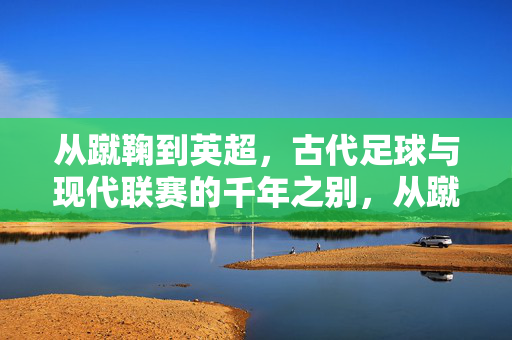 从蹴鞠到英超，古代足球与现代联赛的千年之别，从蹴鞠到英超，古代足球与现代联赛的千年之别